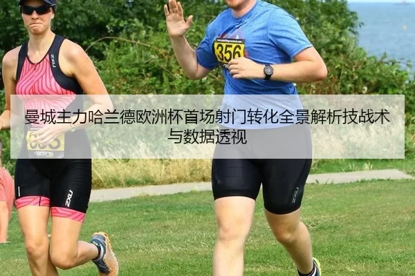 曼城主力哈兰德欧洲杯首场射门转化全景解析技战术与数据透视