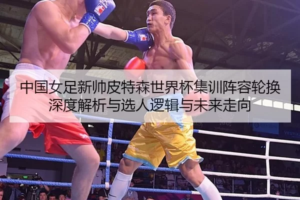 中国女足新帅皮特森世界杯集训阵容轮换深度解析与选人逻辑与未来走向
